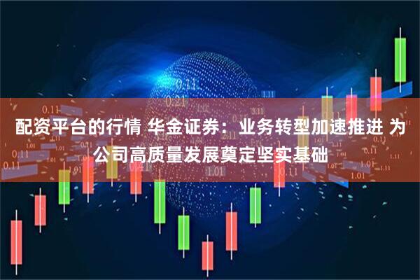 配资平台的行情 华金证券：业务转型加速推进 为公司高质量发展奠定坚实基础