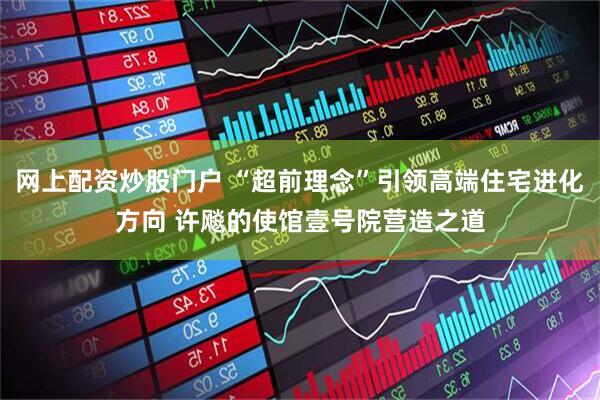 网上配资炒股门户 “超前理念”引领高端住宅进化方向 许飚的使馆壹号院营造之道