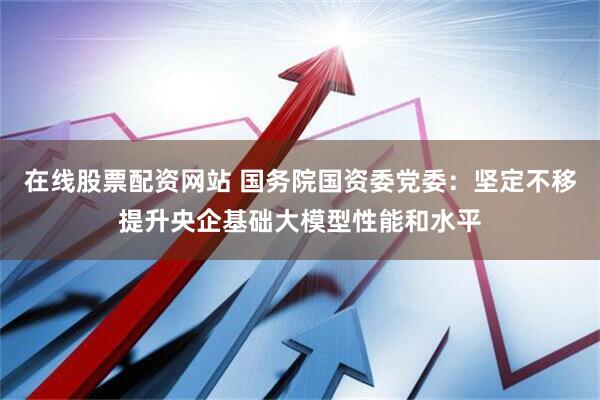 在线股票配资网站 国务院国资委党委：坚定不移提升央企基础大模型性能和水平