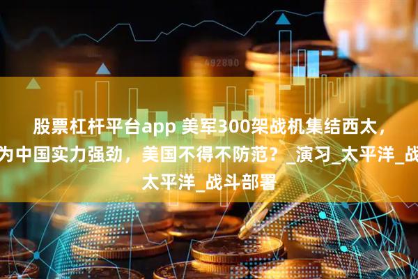 股票杠杆平台app 美军300架战机集结西太，竟是因为中国实力强劲，美国不得不防范？_演习_太平洋_战斗部署