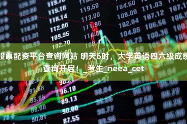 股票配资平台查询网站 明天6时，大学英语四六级成绩查询开启！_考生_neea_cet