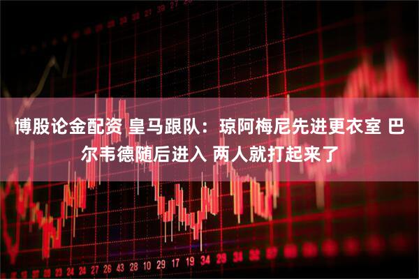 博股论金配资 皇马跟队：琼阿梅尼先进更衣室 巴尔韦德随后进入 两人就打起来了