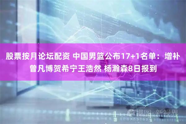 股票按月论坛配资 中国男篮公布17+1名单：增补曾凡博贺希宁王浩然 杨瀚森8日报到