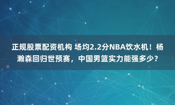 正规股票配资机构 场均2.2分NBA饮水机！杨瀚森回归世预赛，中国男篮实力能强多少？