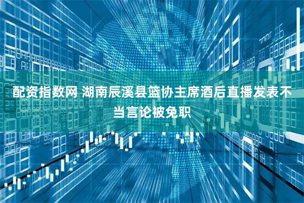 配资指数网 湖南辰溪县篮协主席酒后直播发表不当言论被免职