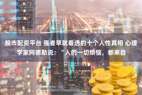 股市配资平台 强者早就看透的十个人性真相 心理学家阿德勒说：“人的一切烦恼，都来自
